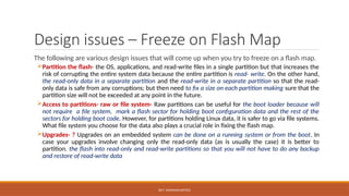 DR.T. VAISHNAVI/AP/ECE
Design issues – Freeze on Flash Map
The following are various design issues that will come up when you try to freeze on a flash map.
Partition the flash- the OS, applications, and read-write files in a single partition but that increases the
risk of corrupting the entire system data because the entire partition is read- write. On the other hand,
the read-only data in a separate partition and the read-write in a separate partition so that the read-
only data is safe from any corruptions; but then need to fix a size on each partition making sure that the
partition size will not be exceeded at any point in the future.
Access to partitions- raw or file system- Raw partitions can be useful for the boot loader because will
not require a file system, mark a flash sector for holding boot configuration data and the rest of the
sectors for holding boot code. However, for partitions holding Linux data, it is safer to go via file systems.
What file system you choose for the data also plays a crucial role in fixing the flash map.
Upgrades- ? Upgrades on an embedded system can be done on a running system or from the boot. In
case your upgrades involve changing only the read-only data (as is usually the case) it is better to
partition. the flash into read-only and read-write partitions so that you will not have to do any backup
and restore of read-write data
 