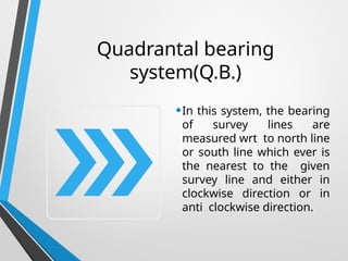 Quadrantal bearing
system(Q.B.)
•In this system, the bearing
of survey lines are
measured wrt to north line
or south line which ever is
the nearest to the given
survey line and either in
clockwise direction or in
anti clockwise direction.
 