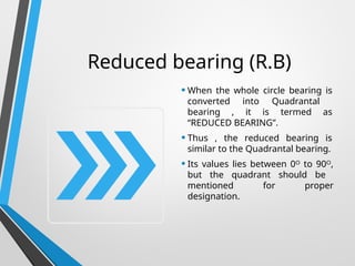Reduced bearing (R.B)
• When the whole circle bearing is
converted into Quadrantal
bearing , it is termed as
“REDUCED BEARING”.
• Thus , the reduced bearing is
similar to the Quadrantal bearing.
• Its values lies between 0ᴼ to 90ᴼ,
but the quadrant should be
mentioned for proper
designation.
 
