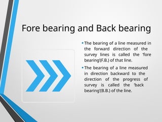 Fore bearing and Back bearing
•The bearing of a line measured in
the forward direction of the
survey lines is called the ‘fore
bearing’(F.B.) of that line.
•The bearing of a line measured
in direction backward to the
direction of the progress of
survey is called the ‘back
bearing’(B.B.) of the line.
 