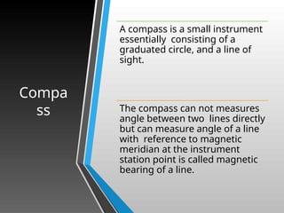 Compa
ss
A compass is a small instrument
essentially consisting of a
graduated circle, and a line of
sight.
The compass can not measures
angle between two lines directly
but can measure angle of a line
with reference to magnetic
meridian at the instrument
station point is called magnetic
bearing of a line.
 