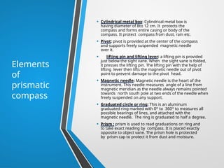 Elements
of
prismatic
compass
• Cylindrical metal box: Cylindrical metal box is
having diameter of 8to 12 cm. It protects the
compass and forms entire casing or body of the
compass. It protect compass from dust, rain etc.
• Pivot: pivot is provided at the center of the compass
and supports freely suspended magnetic needle
over it.
• lifting pin and lifting lever: a lifting pin is provided
just below the sight vane. When the sight vane is folded,
it presses the lifting pin. The lifting pin with the help of
lifting lever then lifts the magnetic needle out of pivot
point to prevent damage to the pivot head.
• Magnetic needle: Magnetic needle is the heart of the
instrument. This needle measures angle of a line from
magnetic meridian as the needle always remains pointed
towards north south pole at two ends of the needle when
freely suspended on any support.
• Graduated circle or ring: This is an aluminum
graduated ring marked with 0ᴼ to 360ᴼ to measures all
possible bearings of lines, and attached with the
magnetic needle. The ring is graduated to half a degree.
• Prism : prism is used to read graduations on ring and
to take exact reading by compass. It is placed exactly
opposite to object vane. The prism hole is protected
by prism cap to protect it from dust and moisture.
 