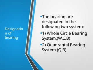 Designatio
n of
bearing
•The bearing are
designated in the
following two system:-
•1) Whole Circle Bearing
System.(W.C.B)
•2) Quadrantal Bearing
System.(Q.B)
 