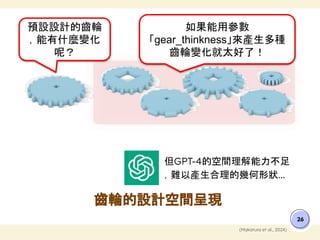 但GPT-4的空間理解能力不足
，難以產生合理的幾何形狀...
齒輪的設計空間呈現
26
(Makatura et al., 2024)
預設設計的齒輪
，能有什麼變化
呢？
如果能用參數
「gear_thinkness」來產生多種
齒輪變化就太好了！
 