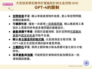 ● 空間推理不足：難以準確處理物件放置、重心等空間問題，
依賴語義線索。
● 可擴展性差 ：僅能一次處理一到兩個問題，難以應處理工業
設計上需要同時考慮多種問題的複雜設計。
● 參數建議不準確 ：受限於語義理解，設計空間裡可調整的
參數和固定的約束可能不合適。
● 難以產生製造用的程式碼 ：比起直接產生程式碼，讓
GPT-4產生生成程式碼的腳本會更準確。
● 主觀評估不足：需將主觀特徵分解為具體可量化部分才能
評估。
● 混淆參數與指標：可能將設計參數與性能指標混為一談，
導致錯誤建議。
大型語言模型應用於電腦設計與生產流程 (8/8)
GPT-4的限制
30
(Makatura et al., 2024)
 