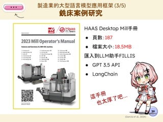 HAAS Desktop Mill手冊
● 頁數：187
● 檔案大小：18.5MB
匯入到LLM助手FILLIS
● GPT 3.5 API
● LangChain
製造業的大型語言模型應用框架 (3/5)
銑床案例研究
39
(Garcia et al., 2024)
這手冊
也太厚了吧...
 