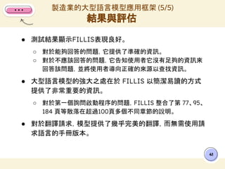 ● 測試結果顯示FILLIS表現良好。
○ 對於能夠回答的問題，它提供了準確的資訊。
○ 對於不應該回答的問題，它告知使用者它沒有足夠的資訊來
回答該問題，並將使用者導向正確的來源以查找資訊。
● 大型語言模型的強大之處在於 FILLIS 以簡潔易讀的方式
提供了非常重要的資訊。
○ 對於第一個詢問啟動程序的問題，FILLIS 整合了第 77、95、
184 頁等散落在超過100頁多個不同章節的說明。
● 對於翻譯請求，模型提供了幾乎完美的翻譯，而無需使用請
求語言的手冊版本。
製造業的大型語言模型應用框架 (5/5)
結果與評估
41
 