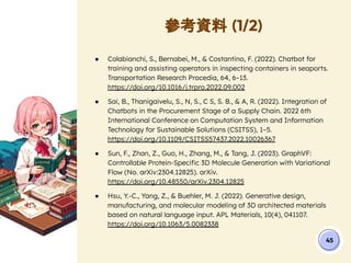 參考資料 (1/2)
45
● Colabianchi, S., Bernabei, M., & Costantino, F. (2022). Chatbot for
training and assisting operators in inspecting containers in seaports.
Transportation Research Procedia, 64, 6–13.
https://doi.org/10.1016/j.trpro.2022.09.002
● Sai, B., Thanigaivelu, S., N, S., C S, S. B., & A, R. (2022). Integration of
Chatbots in the Procurement Stage of a Supply Chain. 2022 6th
International Conference on Computation System and Information
Technology for Sustainable Solutions (CSITSS), 1–5.
https://doi.org/10.1109/CSITSS57437.2022.10026367
● Sun, F., Zhan, Z., Guo, H., Zhang, M., & Tang, J. (2023). GraphVF:
Controllable Protein-Speciﬁc 3D Molecule Generation with Variational
Flow (No. arXiv:2304.12825). arXiv.
https://doi.org/10.48550/arXiv.2304.12825
● Hsu, Y.-C., Yang, Z., & Buehler, M. J. (2022). Generative design,
manufacturing, and molecular modeling of 3D architected materials
based on natural language input. APL Materials, 10(4), 041107.
https://doi.org/10.1063/5.0082338
 