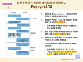 1. 使用者喚醒Popeye，Popeye首先詢問使用
者所在位置和需要執行的任務。
2. 確認操作內容後，Popeye會確認使用者是否
穿戴了適當的個人防護裝備。
○ 如果使用者不清楚所需的個人防護裝備，
可以要求更多資訊。
3. 接著，Popeye會要求使用者提供貨櫃的詳細
資訊，可透過口述代碼或掃描提供。
4. 了解貨櫃尺寸和重量後，Popeye會告知適當
的安全程序，以檢查貨櫃底部。
5. Popeye會與使用者確認是否有骨架式拖車
和牽引車。
○ 如果使用者不熟悉這些工具，可以向
Popeye請求語音、影片或圖像形式的額
外說明，並顯示在使用者的手機上。
海運貨櫃操作員的訓練和協助聊天機器人
Popeye (2/2)
7
(Colabianchi et al., 2022)
 
