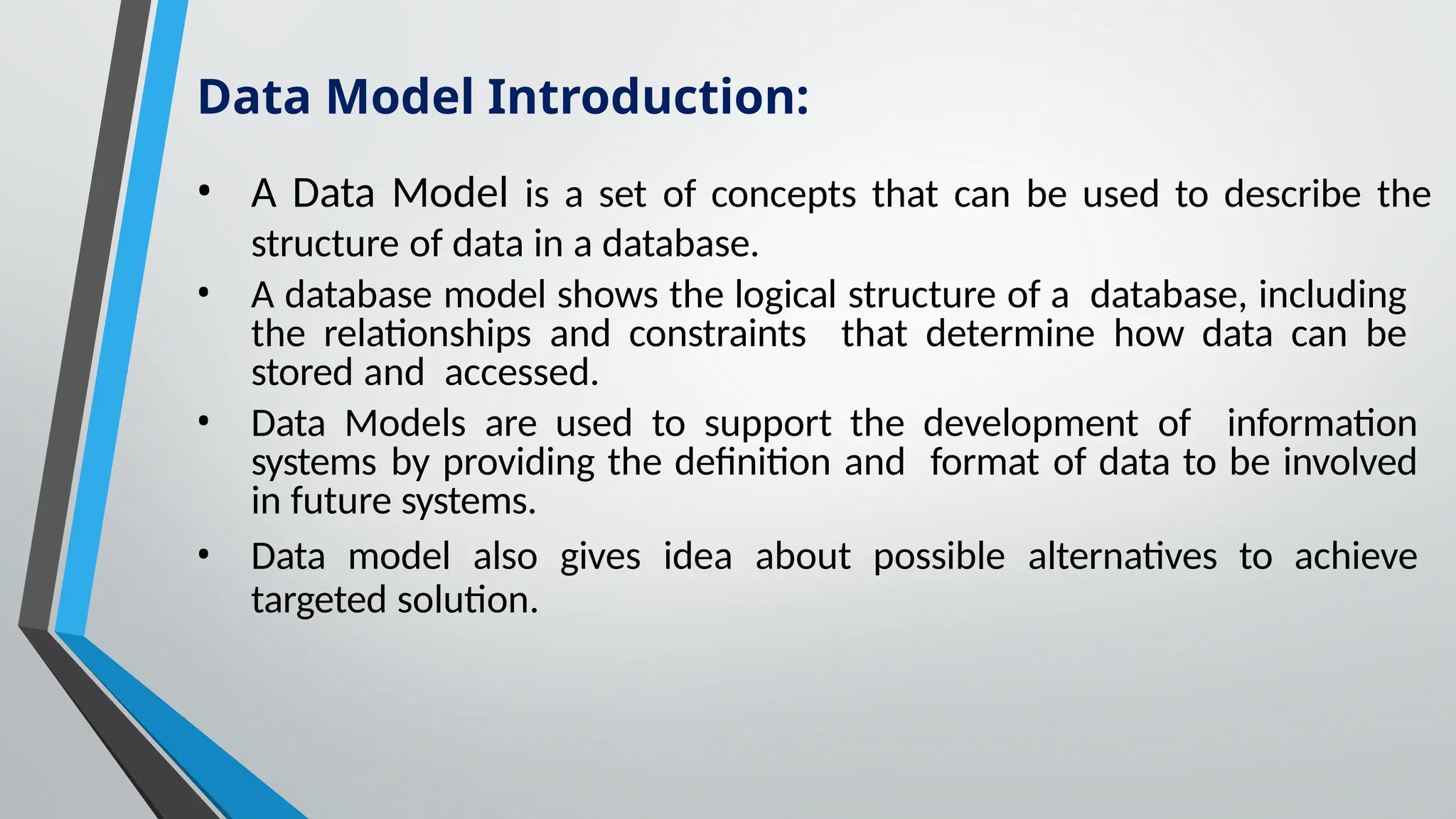 • A Data Model is a set of concepts that can be used to describe the
structure of data in a database.
• A database model shows the logical structure of a database, including
the relationships and constraints that determine how data can be
stored and accessed.
• Data Models are used to support the development of information
systems by providing the definition and format of data to be involved
in future systems.
• Data model also gives idea about possible alternatives to achieve
targeted solution.
Data Model Introduction:
 