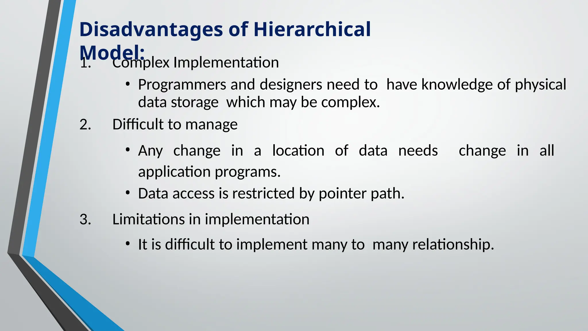 1. Complex Implementation
• Programmers and designers need to have knowledge of physical
data storage which may be complex.
2. Difficult to manage
• Any change in a location of data needs change in all
application programs.
• Data access is restricted by pointer path.
3. Limitations in implementation
• It is difficult to implement many to many relationship.
Disadvantages of Hierarchical
Model:
 