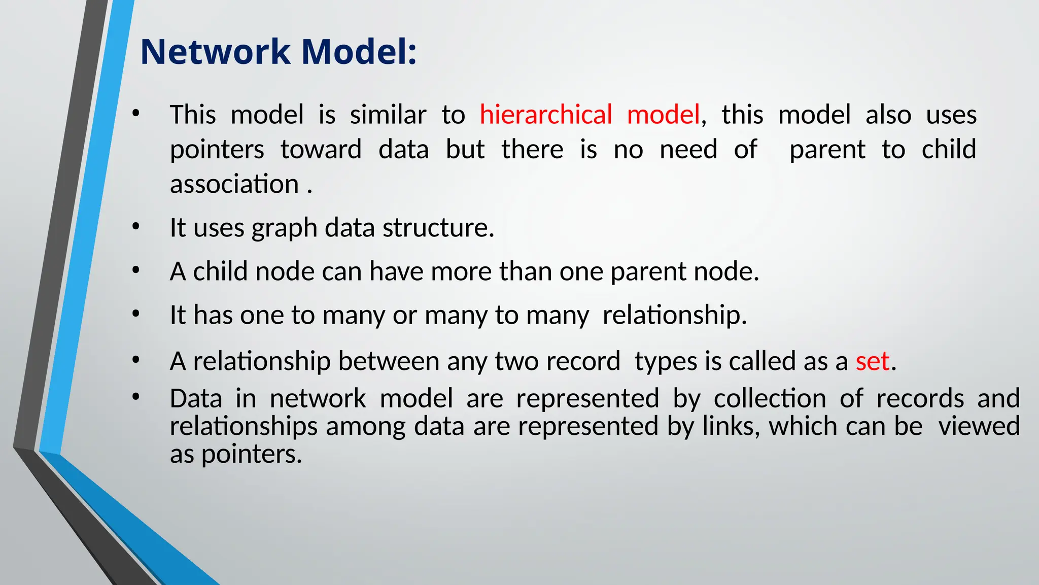 • This model is similar to hierarchical model, this model also uses
pointers toward data but there is no need of parent to child
association .
• It uses graph data structure.
• A child node can have more than one parent node.
• It has one to many or many to many relationship.
• A relationship between any two record types is called as a set.
• Data in network model are represented by collection of records and
relationships among data are represented by links, which can be viewed
as pointers.
Network Model:
 