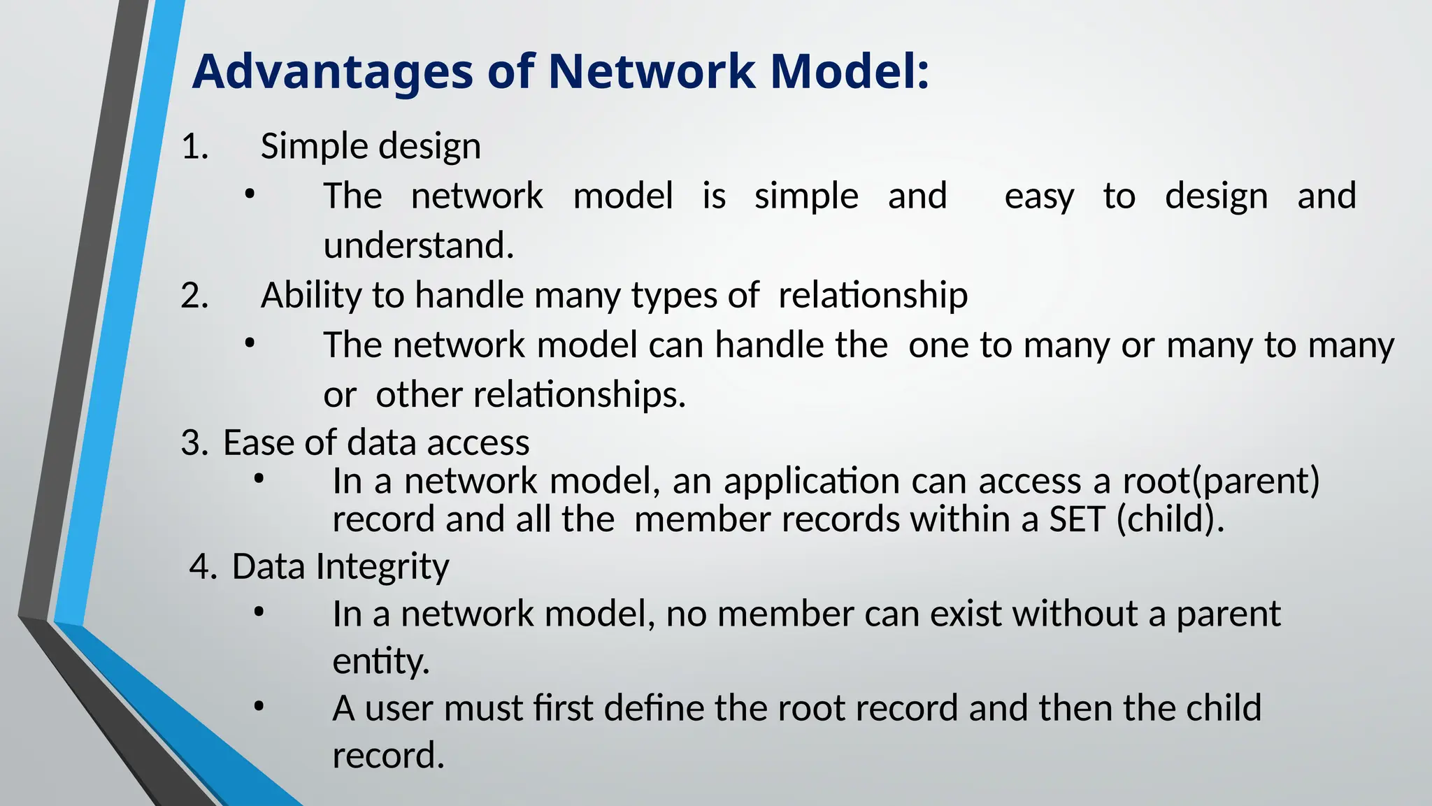 1. Simple design
• The network model is simple and easy to design and
understand.
2. Ability to handle many types of relationship
• The network model can handle the one to many or many to many
or other relationships.
3. Ease of data access
• In a network model, an application can access a root(parent)
record and all the member records within a SET (child).
4. Data Integrity
• In a network model, no member can exist without a parent
entity.
• A user must first define the root record and then the child
record.
Advantages of Network Model:
 