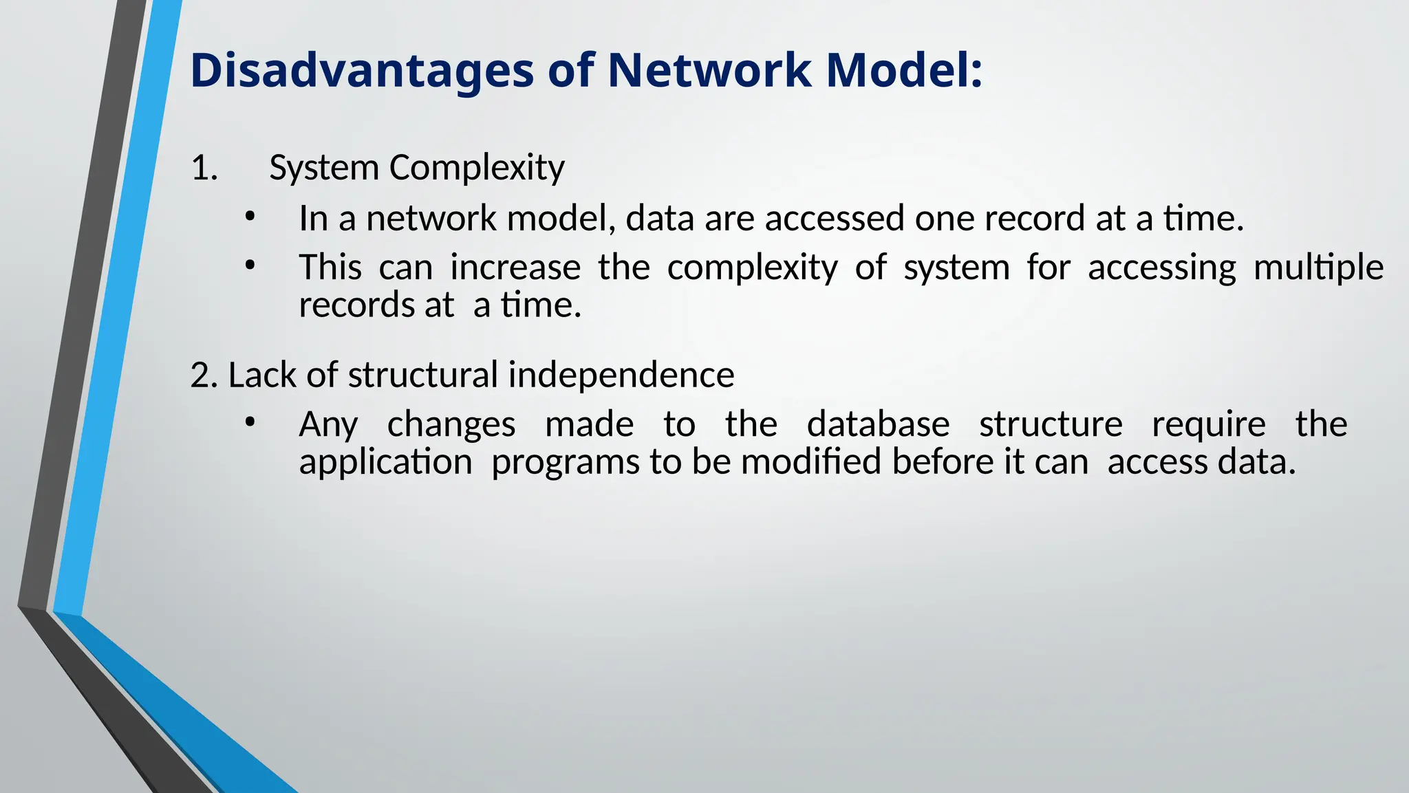 1. System Complexity
• In a network model, data are accessed one record at a time.
• This can increase the complexity of system for accessing multiple
records at a time.
2. Lack of structural independence
• Any changes made to the database structure require the
application programs to be modified before it can access data.
Disadvantages of Network Model:
 