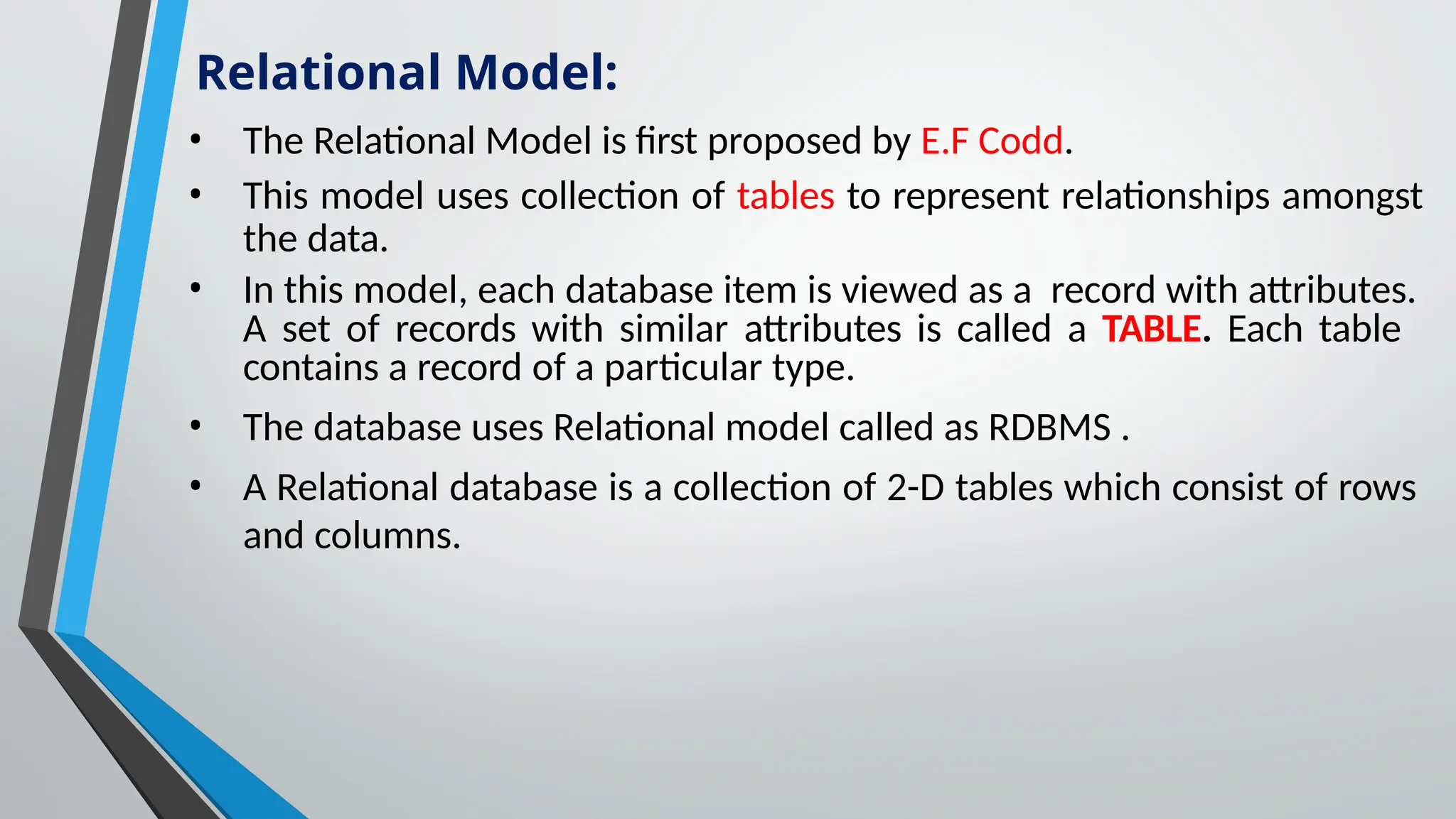 • The Relational Model is first proposed by E.F Codd.
• This model uses collection of tables to represent relationships amongst
the data.
• In this model, each database item is viewed as a record with attributes.
A set of records with similar attributes is called a TABLE. Each table
contains a record of a particular type.
• The database uses Relational model called as RDBMS .
• A Relational database is a collection of 2-D tables which consist of rows
and columns.
Relational Model:
 