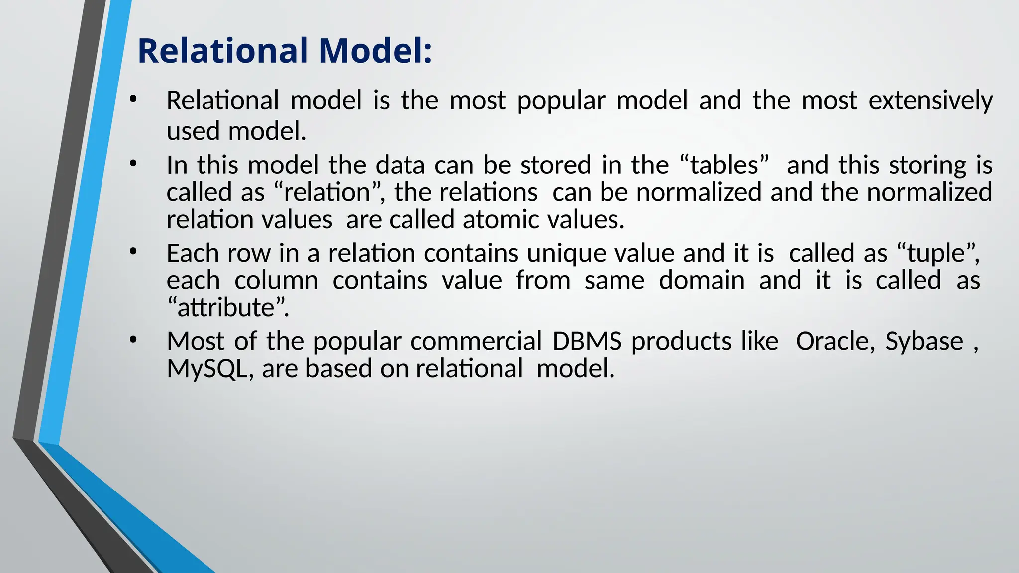 • Relational model is the most popular model and the most extensively
used model.
• In this model the data can be stored in the “tables” and this storing is
called as “relation”, the relations can be normalized and the normalized
relation values are called atomic values.
• Each row in a relation contains unique value and it is called as “tuple”,
each column contains value from same domain and it is called as
“attribute”.
• Most of the popular commercial DBMS products like Oracle, Sybase ,
MySQL, are based on relational model.
Relational Model:
 