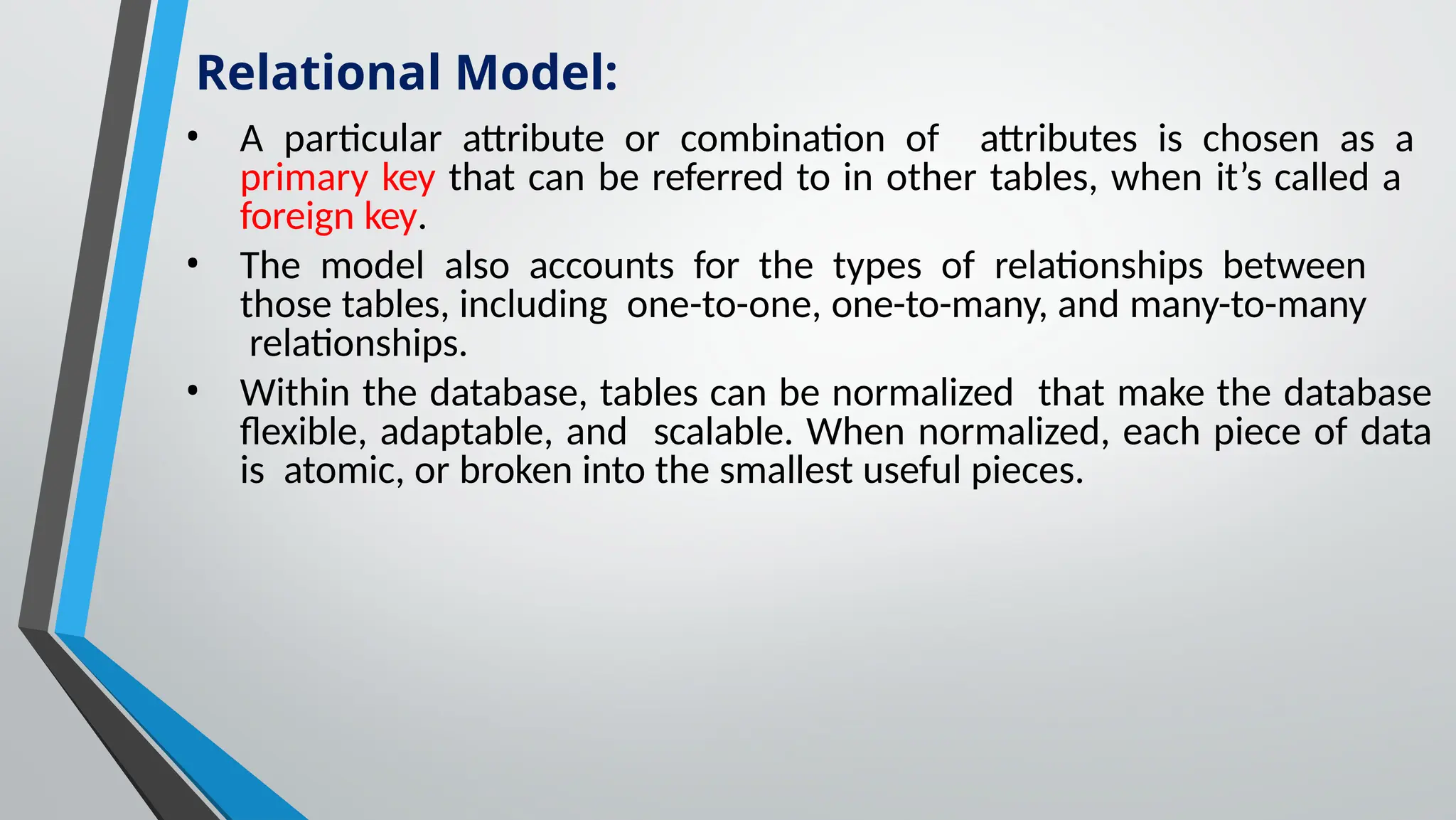 • A particular attribute or combination of attributes is chosen as a
primary key that can be referred to in other tables, when it’s called a
foreign key.
• The model also accounts for the types of relationships between
those tables, including one-to-one, one-to-many, and many-to-many
relationships.
• Within the database, tables can be normalized that make the database
flexible, adaptable, and scalable. When normalized, each piece of data
is atomic, or broken into the smallest useful pieces.
Relational Model:
 