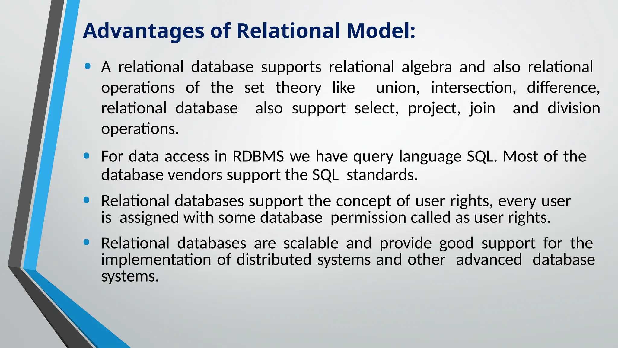 • A relational database supports relational algebra and also relational
operations of the set theory like union, intersection, difference,
relational database also support select, project, join and division
operations.
• For data access in RDBMS we have query language SQL. Most of the
database vendors support the SQL standards.
• Relational databases support the concept of user rights, every user
is assigned with some database permission called as user rights.
• Relational databases are scalable and provide good support for the
implementation of distributed systems and other advanced database
systems.
Advantages of Relational Model:
 