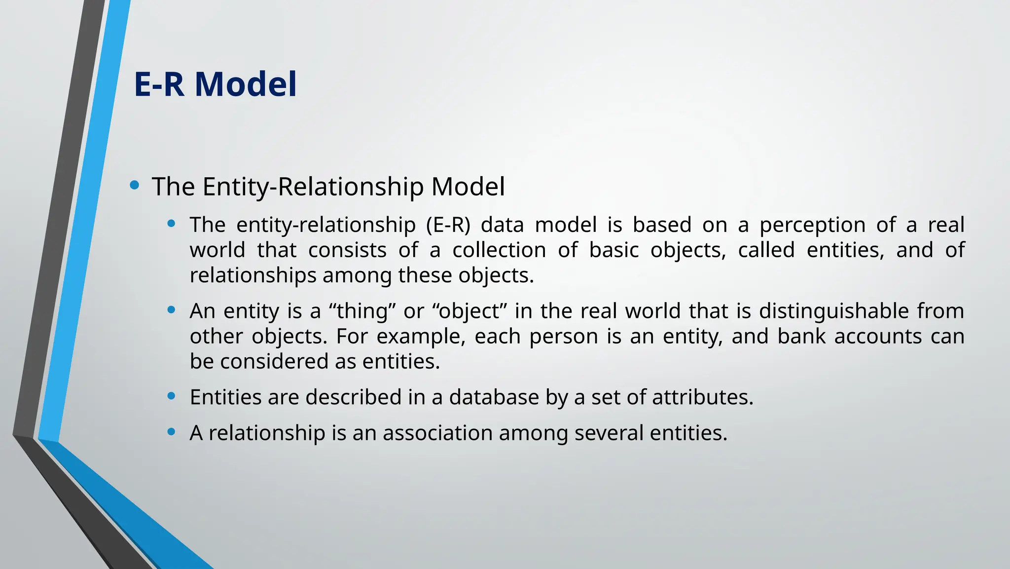 • The Entity-Relationship Model
• The entity-relationship (E-R) data model is based on a perception of a real
world that consists of a collection of basic objects, called entities, and of
relationships among these objects.
• An entity is a “thing” or “object” in the real world that is distinguishable from
other objects. For example, each person is an entity, and bank accounts can
be considered as entities.
• Entities are described in a database by a set of attributes.
• A relationship is an association among several entities.
E-R Model
 