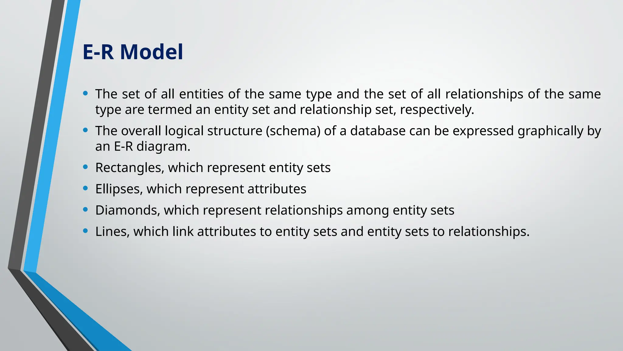 • The set of all entities of the same type and the set of all relationships of the same
type are termed an entity set and relationship set, respectively.
• The overall logical structure (schema) of a database can be expressed graphically by
an E-R diagram.
• Rectangles, which represent entity sets
• Ellipses, which represent attributes
• Diamonds, which represent relationships among entity sets
• Lines, which link attributes to entity sets and entity sets to relationships.
E-R Model
 