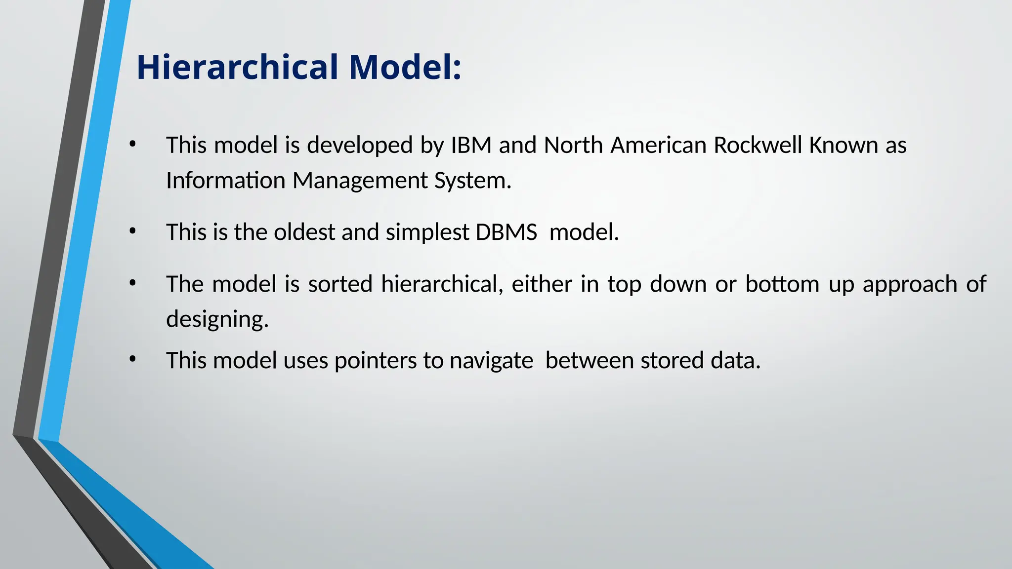 • This model is developed by IBM and North American Rockwell Known as
Information Management System.
• This is the oldest and simplest DBMS model.
• The model is sorted hierarchical, either in top down or bottom up approach of
designing.
• This model uses pointers to navigate between stored data.
Hierarchical Model:
 