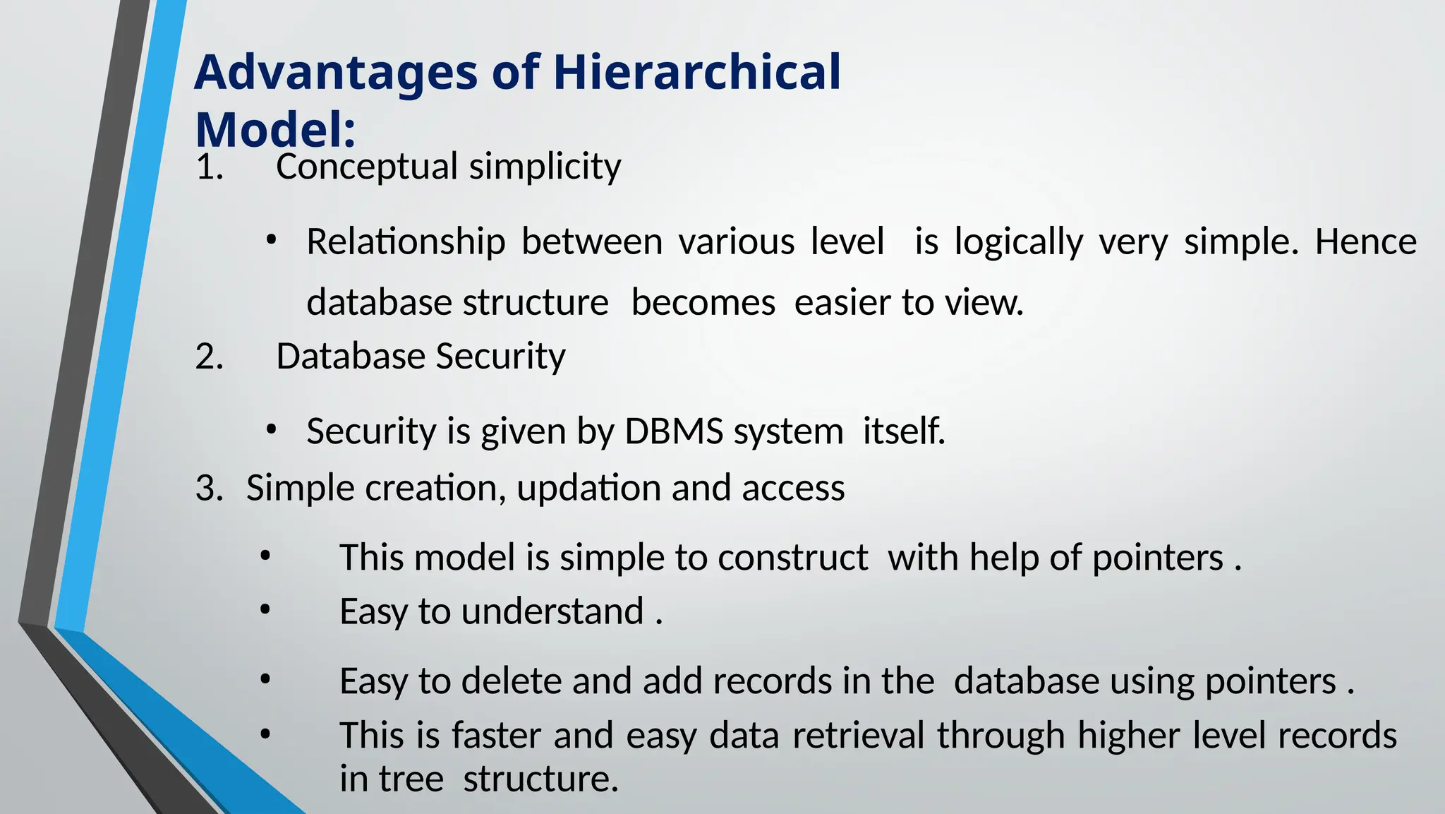 1. Conceptual simplicity
• Relationship between various level is logically very simple. Hence
database structure becomes easier to view.
2. Database Security
• Security is given by DBMS system itself.
3. Simple creation, updation and access
• This model is simple to construct with help of pointers .
• Easy to understand .
• Easy to delete and add records in the database using pointers .
• This is faster and easy data retrieval through higher level records
in tree structure.
Advantages of Hierarchical
Model:
 