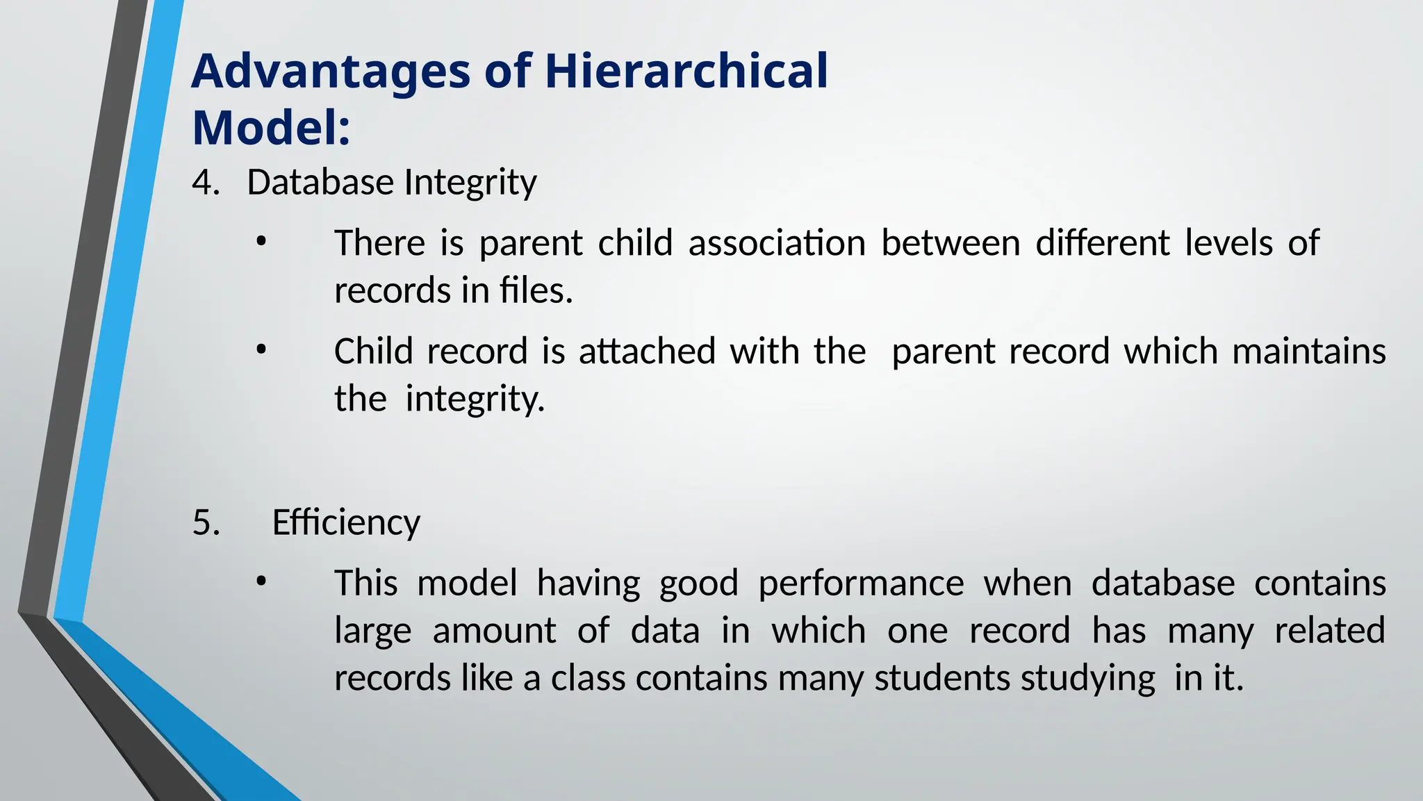 4. Database Integrity
• There is parent child association between different levels of
records in files.
• Child record is attached with the parent record which maintains
the integrity.
5. Efficiency
• This model having good performance when database contains
large amount of data in which one record has many related
records like a class contains many students studying in it.
Advantages of Hierarchical
Model:
 