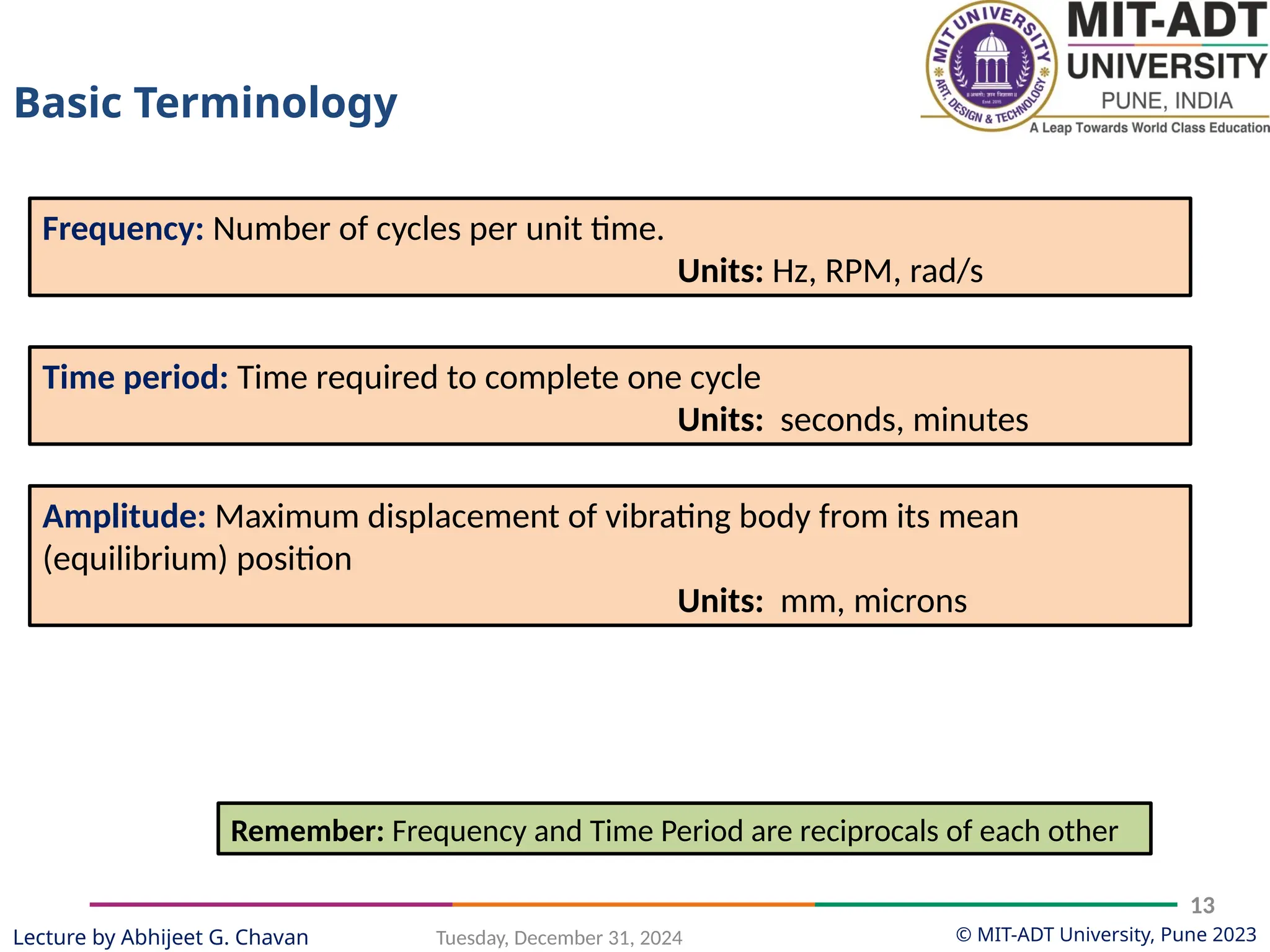 © MIT-ADT University, Pune 2023
Tuesday, December 31, 2024
13
Lecture by Abhijeet G. Chavan
Frequency: Number of cycles per unit time.
Units: Hz, RPM, rad/s
Time period: Time required to complete one cycle
Units: seconds, minutes
Amplitude: Maximum displacement of vibrating body from its mean
(equilibrium) position
Units: mm, microns
Remember: Frequency and Time Period are reciprocals of each other
Basic Terminology
 