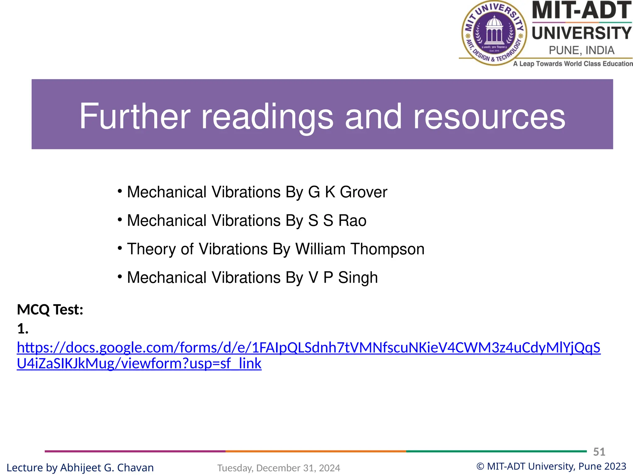 © MIT-ADT University, Pune 2023
Tuesday, December 31, 2024
51
Lecture by Abhijeet G. Chavan
MCQ Test:
1.
https://docs.google.com/forms/d/e/1FAIpQLSdnh7tVMNfscuNKieV4CWM3z4uCdyMlYjQqS
U4iZaSIKJkMug/viewform?usp=sf_link
• Mechanical Vibrations By G K Grover
• Mechanical Vibrations By S S Rao
• Theory of Vibrations By William Thompson
• Mechanical Vibrations By V P Singh
Further readings and resources
 