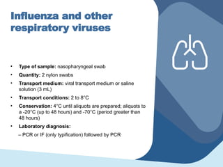 Influenza and other
respiratory viruses
• Type of sample: nasopharyngeal swab
• Quantity: 2 nylon swabs
• Transport medium: viral transport medium or saline
solution (3 mL)
• Transport conditions: 2 to 8°C
• Conservation: 4°C until aliquots are prepared; aliquots to
a -20°C (up to 48 hours) and -70°C (period greater than
48 hours)
• Laboratory diagnosis:
– PCR or IF (only typification) followed by PCR
 