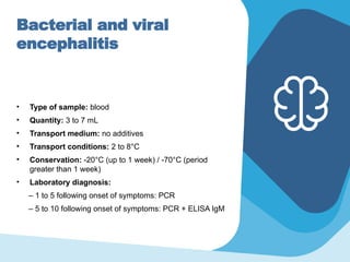 Bacterial and viral
encephalitis
• Type of sample: blood
• Quantity: 3 to 7 mL
• Transport medium: no additives
• Transport conditions: 2 to 8°C
• Conservation: -20°C (up to 1 week) / -70°C (period
greater than 1 week)
• Laboratory diagnosis:
– 1 to 5 following onset of symptoms: PCR
– 5 to 10 following onset of symptoms: PCR + ELISA IgM
 
