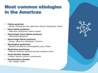 Most common etiologies
in the Americas
• Febrile syndrome:
– Dengue, Chikungunya, Zika, yellow fever, influenza, leptospirosis, malaria
• Icteric febrile syndrome:
– Yellow fever, leptospirosis, malaria, hepatitis
• Hemorrhagic icteric febrile syndrome:
– Yellow fever, leptospirosis
• Hemorrhagic febrile syndrome:
– Dengue, yellow fever, leptospirosis, hantavirus
• Neurological syndromes:
– Bacterial, viral (Zika and viral encephalitis), polio, botulism
• Respiratory syndromes:
– Influenza, hantavirus, diphtheria and other respiratory viruses
• Acute diarrheic disease:
– Cholera, rotavirus, norovirus, enterobacteria
• Exanthematous disease:
– Zika, measles, rubella
 