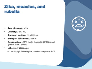 Zika, measles, and
rubella
• Type of sample: urine
• Quantity: 3 to 7 mL
• Transport medium: no additives
• Transport conditions: 2 to 8°C
• Conservation: -20°C (up to 1 week) / -70°C (period
greater than 1 week)
• Laboratory diagnosis:
– 1 to 15 days following the onset of symptoms: PCR
 