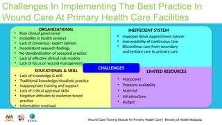Wound Care Training Module for Primary Health Care | Ministry of Health Malaysia
Challenges In Implementing The Best Practice In
Wound Care At Primary Health Care Facilities
CHALLENGES
EDUCATIONAL & SKILL
ORGANIZATIONAL
• Poor clinical governance
• Instability in health services
• Lack of consensus: expert opinion
• Inconsistent research findings
• No standardization of accepted practice
• Lack of effective clinical role models
• Lack of focus on wound management
INEFFECIENT SYSTEM
LIMITED RESOURCES
• Manpower
• Products availablity
• Material
• Infrastructure
• Budget
• Lack of knowledge & skill
• Traditional knowledge/ritualistic practice
• Inappropriate training and support
• Lack of critical appraisal skills
• Negative attitudes to evidence-based
practice
• Information overload
• Improper Block Appointment system
• Inaccessibility of continuous care
• Discontinue care from secondary
and tertiary care to primary care.
 