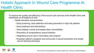 Wound Care Training Module for Primary Health Care | Ministry of Health Malaysia
Holistic Approach In Wound Care Programme At
Health Clinic
• To improve the quality and efficiency of the wound care services at the Health Clinic with
emphasize on all aspects of care:
- Health education and promotion
- Early screening, early detection and early prevention in high risk patients
- Early treatment and interventions
- Good diabetic control and treated other comorbidities
- Prevention of complications/ wound infection
- Integrating wound care in domiciliary care program
- Empower patient’s caregiver and community in wound prevention and simple
wound dressing technique.
 