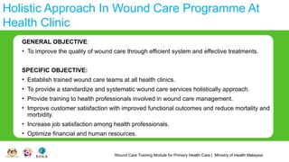 Wound Care Training Module for Primary Health Care | Ministry of Health Malaysia
Holistic Approach In Wound Care Programme At
Health Clinic
GENERAL OBJECTIVE:
• To improve the quality of wound care through efficient system and effective treatments.
SPECIFIC OBJECTIVE:
• Establish trained wound care teams at all health clinics.
• To provide a standardize and systematic wound care services holistically approach.
• Provide training to health professionals involved in wound care management.
• Improve customer satisfaction with improved functional outcomes and reduce mortality and
morbidity.
• Increase job satisfaction among health professionals.
• Optimize financial and human resources.
 
