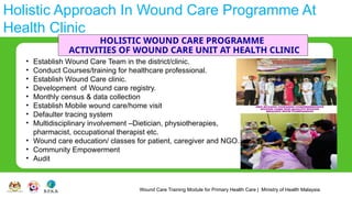 Wound Care Training Module for Primary Health Care | Ministry of Health Malaysia
Holistic Approach In Wound Care Programme At
Health Clinic
HOLISTIC WOUND CARE PROGRAMME
ACTIVITIES OF WOUND CARE UNIT AT HEALTH CLINIC
• Establish Wound Care Team in the district/clinic.
• Conduct Courses/training for healthcare professional.
• Establish Wound Care clinic.
• Development of Wound care registry.
• Monthly census & data collection
• Establish Mobile wound care/home visit
• Defaulter tracing system
• Multidisciplinary involvement –Dietician, physiotherapies,
pharmacist, occupational therapist etc.
• Wound care education/ classes for patient, caregiver and NGO.
• Community Empowerment
• Audit
 