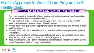 Wound Care Training Module for Primary Health Care | Ministry of Health Malaysia
Holistic Approach In Wound Care Programme At
Health Clinic
WOUND CARE TEAM AT PRIMARY HEALTH CLINIC
• Each member of the Wound Care Team shall be well-trained healthcare professionals in
wound care either domestically or overseas.
• Provide treatment and consultation regarding optimal wound care management to
patients whether new cases or chronic (follow-up) cases.
• Provide advice and guidance on appropriate wound care equipment and methods to other
health personnel.
• Provides health education related to wound care to other health care personnel, patients
or the public.
• Monitor and evaluate the performance and efficacy of wound care in health clinics while
providing reports and retention on wound care management.
• Head of the Wound Care Team is responsible as intermediate officer between the District
Health Department and the Primary Health Clinic.
 