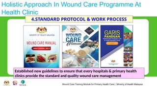 Wound Care Training Module for Primary Health Care | Ministry of Health Malaysia
Holistic Approach In Wound Care Programme At
Health Clinic
4.STANDARD PROTOCOL & WORK PROCESS
Established new guidelines to ensure that every hospitals & primary health
clinics provide the standard and quality wound care management
 