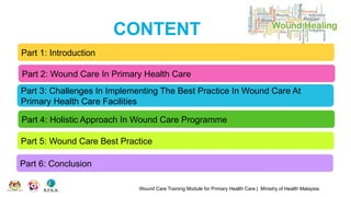 CONTENT
Wound Care Training Module for Primary Health Care | Ministry of Health Malaysia
Part 1: Introduction
Part 2: Wound Care In Primary Health Care
Part 3: Challenges In Implementing The Best Practice In Wound Care At
Primary Health Care Facilities
Part 4: Holistic Approach In Wound Care Programme
Part 5: Wound Care Best Practice
Part 6: Conclusion
 