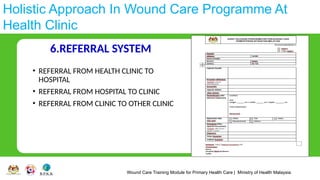 Wound Care Training Module for Primary Health Care | Ministry of Health Malaysia
Holistic Approach In Wound Care Programme At
Health Clinic
6.REFERRAL SYSTEM
• REFERRAL FROM HEALTH CLINIC TO
HOSPITAL
• REFERRAL FROM HOSPITAL TO CLINIC
• REFERRAL FROM CLINIC TO OTHER CLINIC
 