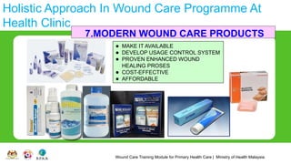 Wound Care Training Module for Primary Health Care | Ministry of Health Malaysia
Holistic Approach In Wound Care Programme At
Health Clinic
7.MODERN WOUND CARE PRODUCTS
⚫ MAKE IT AVAILABLE
⚫ DEVELOP USAGE CONTROL SYSTEM
⚫ PROVEN ENHANCED WOUND
HEALING PROSES
⚫ COST-EFFECTIVE
⚫ AFFORDABLE
 