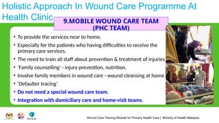 Wound Care Training Module for Primary Health Care | Ministry of Health Malaysia
Holistic Approach In Wound Care Programme At
Health Clinic 9.MOBILE WOUND CARE TEAM
(PHC TEAM)
• To provide the services near to home.
• Especially for the patients who having difficulties to receive the
primary care services.
• The need to train all staff about prevention & treatment of injuries
• 'Family counselling' - injury prevention, nutrition.
• Involve family members in wound care - wound cleansing at home.
• 'Defaulter tracing’
• Do not need a special wound care team.
• Integration with domiciliary care and home-visit teams.
 