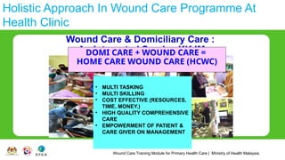Wound Care Training Module for Primary Health Care | Ministry of Health Malaysia
Holistic Approach In Wound Care Programme At
Health Clinic
Wound Care & Domiciliary Care :
An Integrated Service KKJM
• MULTI TASKING
• MULTI SKILLING
• COST EFFECTIVE (RESOURCES,
TIME, MONEY.)
• HIGH QUALITY COMPREHENSIVE
CARE
• EMPOWERMENT OF PATIENT &
CARE GIVER ON MANAGEMENT
DOMI CARE + WOUND CARE =
HOME CARE WOUND CARE (HCWC)
 