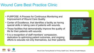 Wound Care Training Module for Primary Health Care | Ministry of Health Malaysia
Wound Care Best Practice Clinic
• PURPOSE: A Process for Continuous Monitoring and
Improvement of Wound Care Quality
• Center of Excellence, that identifies a facility as having
special skills in taking care of patients with wounds.
• Those facilities that demonstrably improve the quality of
life for their patients with wounds.
• It is a recognition of staff members’ compassion,
dedication to optimizing patient outcomes, and ongoing
efforts to educate not only themselves, but their patients
 