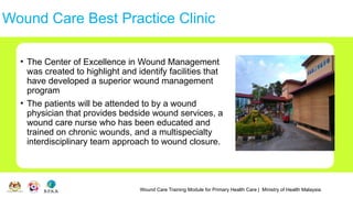 Wound Care Training Module for Primary Health Care | Ministry of Health Malaysia
Wound Care Best Practice Clinic
• The Center of Excellence in Wound Management
was created to highlight and identify facilities that
have developed a superior wound management
program
• The patients will be attended to by a wound
physician that provides bedside wound services, a
wound care nurse who has been educated and
trained on chronic wounds, and a multispecialty
interdisciplinary team approach to wound closure.
 