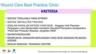 Wound Care Training Module for Primary Health Care | Ministry of Health Malaysia
Wound Care Best Practice Clinic
• SISTEM TEMUJANJI YANG EFISIEN
• SISTEM ‘DEFAULTER TRACING’
• AMALAN KAWALAN INFEKSI YANG BAIK - Anggota Unit/ Pasukan
Penjagaan Luka dikehendaki mematuhi Standard Precaution berdasarkan
3
Polisi dan Prosedur Kawalan Jangkitan KKM
• QA/INOVASI/KAJIAN
• MEMPUNYAI JARINGAN KERJASAMA YANG BAIK DENGAN PELBAGAI
AGENSI
• SESUAI SEBAGAI ‘TRAINING CENTRE’
KRITERIA
 