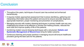 Wound Care Training Module for Primary Health Care | Ministry of Health Malaysia
Conclusion
• Throughout the years, techniques of wound care has evolved and enhanced
tremendously.
• It requires holistic approached assessment that involves identifying, gathering and
interpreting information about the patient and wound to ensure accurate diagnosis,
appropriate treatment, proper monitoring and prevention of complications.
• Managing wounds with modern dressing techniques in primary health care are very
challenging but shown to be effective in shorten the healing process, reduced the
work load and improve quality of life of the patients.
• Combining modern wound dressing techniques with a structured, Holistic and
Systematic Management of Wound Care bring for better outcome.
• Continuous learning and proper practice in managing wound will ensure healthcare
providers giving the best care for the patients.
 