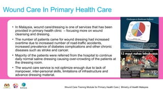 Wound Care Training Module for Primary Health Care | Ministry of Health Malaysia
Wound Care In Primary Health Care
• In Malaysia, wound care/dressing is one of services that has been
provided in primary health clinic – focusing more on wound
cleansing and dressing.
• The number of patients came for wound dressing had increased
overtime due to increased number of road-traffic accidents,
increased prevalence of diabetes complications and other chronic
diseases such as stroke and cancer.
• Majority of the patients were referred from the hospital to continue
daily normal saline dressing causing over-crowding of the patients at
the dressing room.
• The wound care service is not optimize enough due to lack of
manpower, inter-personal skills, limitations of infrastructure and
advance dressing material.
 