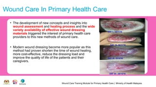 Wound Care Training Module for Primary Health Care | Ministry of Health Malaysia
Wound Care In Primary Health Care
• The development of new concepts and insights into
wound assessment and healing process and the wide
variety availability of effective wound dressing
materials triggered the interest of primary health care
providers to this new methods of wound care.
• Modern wound dressing become more popular as this
method had proven shorten the time of wound healing,
more cost-effective, reduce the dressing load and
improve the quality of life of the patients and their
caregivers.
DAY 1- 12/11/16
DAY 19- 30/11/16
DAY 28 - 9/12/16
DAY 45 - 26/12/16
 